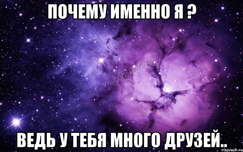 почему именно я ? ведь у тебя много друзей..