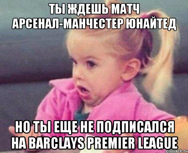 Ты ждешь матч Арсенал-Манчестер Юнайтед Но ты еще не подписался на Barclays Premier League, Мем  Ты говоришь (девочка возмущается)