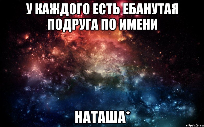 у каждого есть ебанутая подруга по имени НАТАША*