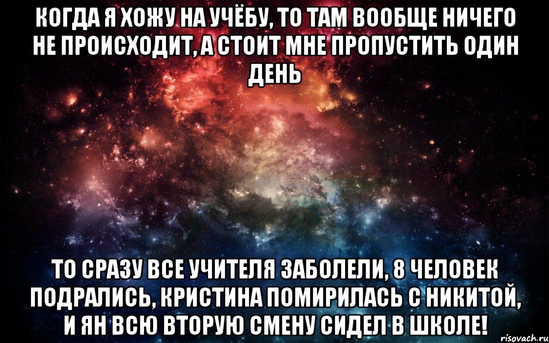 Когда я хожу на учёбу, то там вообще ничего не происходит, А стоит мне пропустить один день ТО сразу все учителя заболели, 8 человек подрались, Кристина помирилась с никитой, и ян всю вторую смену сидел в школе!