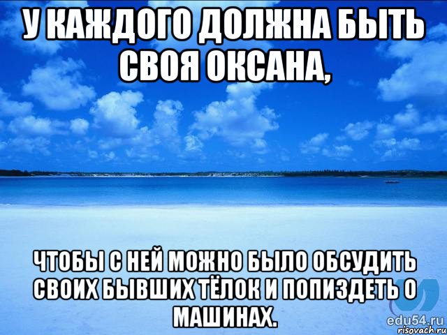 У каждого должна быть своя Оксана, чтобы с ней можно было обсудить своих бывших тёлок и попиздеть о машинах.