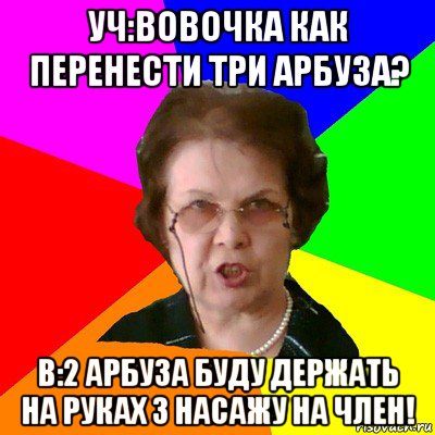 Уч:вовочка как перенести три арбуза? В:2 арбуза буду держать на руках 3 насажу на член!, Мем Типичная училка