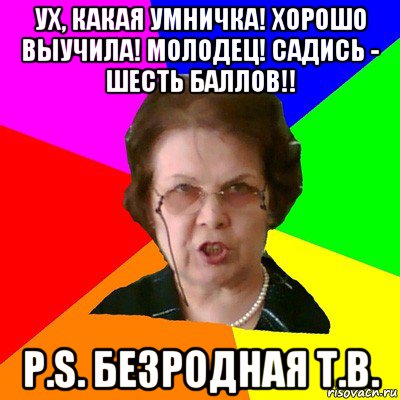 Ух, какая умничка! Хорошо выучила! молодец! садись - шесть баллов!! P.S. Безродная Т.В., Мем Типичная училка