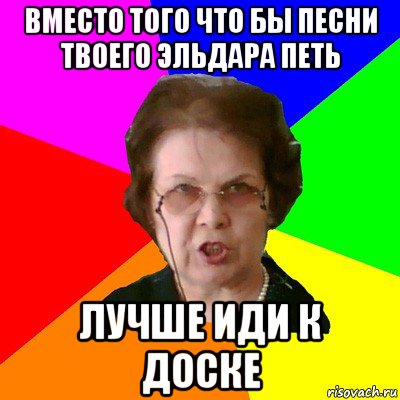 вместо того что бы песни твоего Эльдара петь лучше иди к доске, Мем Типичная училка