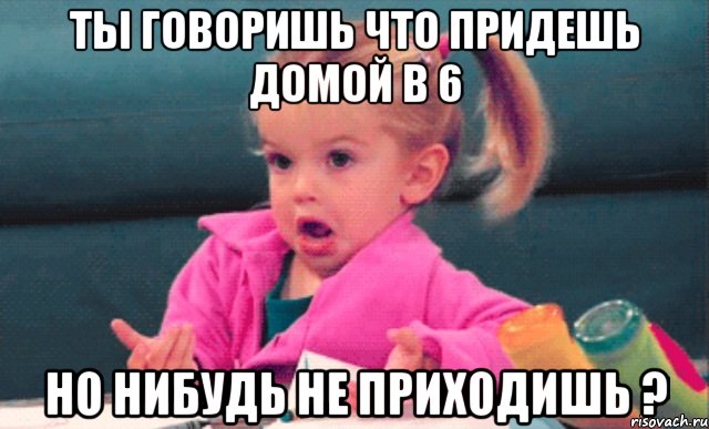 Ты говоришь что придешь домой в 6 Но нибудь не приходишь ?, Мем  Ты говоришь (девочка возмущается)