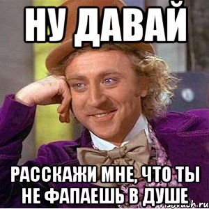 ну давай расскажи мне, что ты не фапаешь в душе, Мем Ну давай расскажи (Вилли Вонка)