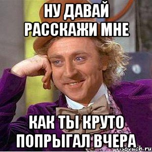 Ну давай расскажи мне как ты круто попрыгал вчера, Мем Ну давай расскажи (Вилли Вонка)