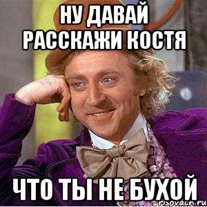 Ну давай расскажи Костя Что ты не бухой, Мем Ну давай расскажи (Вилли Вонка)