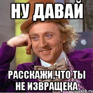 Ну давай расскажи,что ты не извращека, Мем Ну давай расскажи (Вилли Вонка)