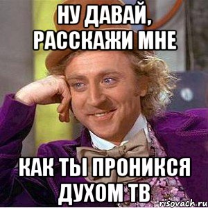 ну давай, расскажи мне как ты проникся духом ТВ, Мем Ну давай расскажи (Вилли Вонка)