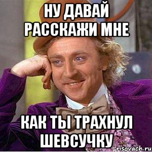 Ну давай расскажи мне как ты трахнул Шевсучку, Мем Ну давай расскажи (Вилли Вонка)