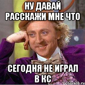 Ну давай расскажи мне что сегодня не играл в кс, Мем Ну давай расскажи (Вилли Вонка)