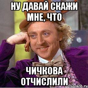 Ну давай скажи мне, что ЧИЧКОВА ОТЧИСЛИЛИ, Мем Ну давай расскажи (Вилли Вонка)