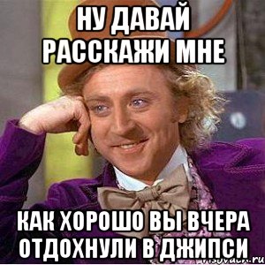 Ну давай расскажи мне Как хорошо вы вчера отдохнули в Джипси, Мем Ну давай расскажи (Вилли Вонка)