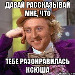 давай рассказывай мне, что тебе разонравилась ксюша, Мем Ну давай расскажи (Вилли Вонка)