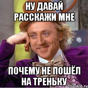 ну давай расскажи мне почему не пошёл на треньку, Мем Ну давай расскажи (Вилли Вонка)