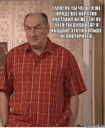 Галя! Ну ты чего? Я же вроде всё обратно поставил на место! Ну чего ты дуешься? Я обещаю-это го больше не повторится.