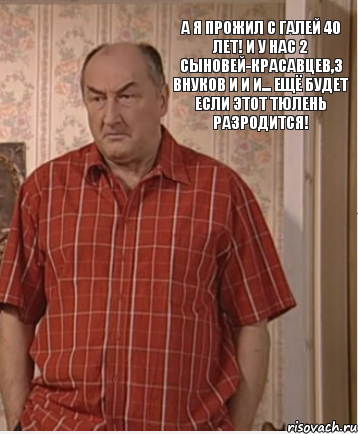 А я прожил с Галей 40 лет! И у нас 2 сыновей-красавцев,3 внуков и и и... ещё будет если этот тюлень разродится!