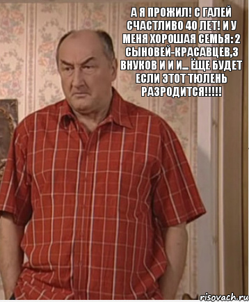 А я прожил! С Галей счастливо 40 лет! И у меня хорошая семья: 2 Сыновей-красавцев,3 внуков и и и... ёще будет если этот тюлень разродится!!!!!