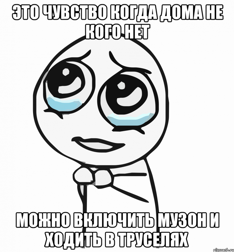 Это чувство когда дома не кого нет Можно включить музон и ходить в труселях, Мем  ну пожалуйста (please)