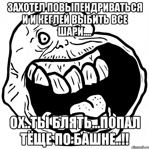 захотел повыпендриваться и и кеглей выбить все шари.... ОХ..ты блять...попал тёще по башне..!!, Мем всегда один