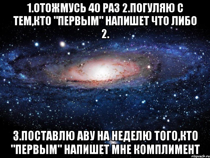 1.Отожмусь 40 раз 2.Погуляю с тем,кто "Первым" напишет что либо 2. 3.Поставлю аву на неделю того,кто "Первым" напишет мне комплимент, Мем Вселенная