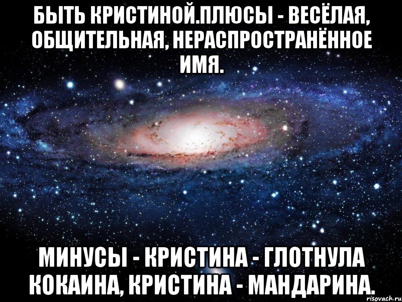 Быть Кристиной.Плюсы - весёлая, общительная, нераспространённое имя. Минусы - Кристина - глотнула кокаина, Кристина - мандарина., Мем Вселенная