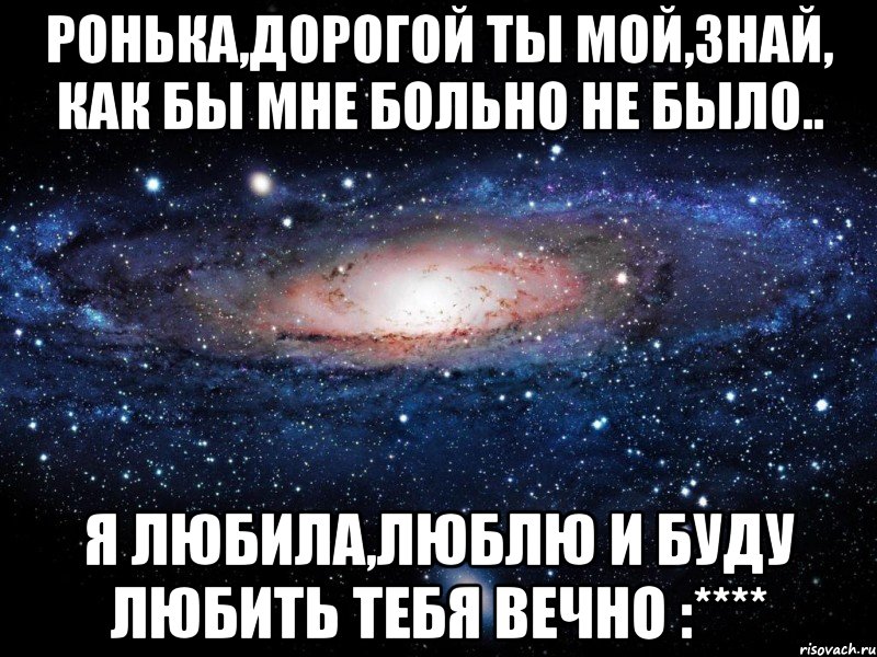 Ронька,дорогой ты мой,знай, как бы мне больно не было.. Я любила,люблю и буду любить тебя вечно :****, Мем Вселенная