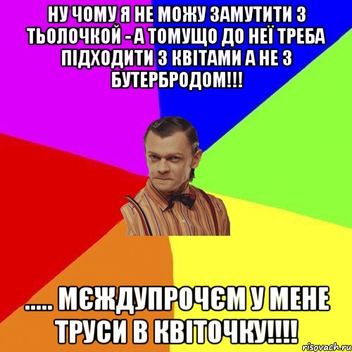 НУ ЧОМУ Я НЕ МОЖУ ЗАМУТИТИ З ТЬОЛОЧКОЙ - А ТОМУЩО ДО НЕЇ ТРЕБА ПІДХОДИТИ З КВІТАМИ А НЕ З БУТЕРБРОДОМ!!! ..... МЄЖДУПРОЧЄМ У МЕНЕ ТРУСИ В КВІТОЧКУ!!!!, Мем Вталька