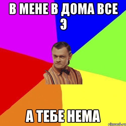 В мене в дома все э А тебе нема