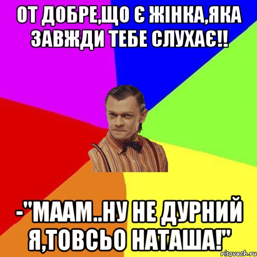 от добре,що є жінка,яка завжди тебе слухає!! -"маам..ну не дурний я,товсьо Наташа!", Мем Вталька