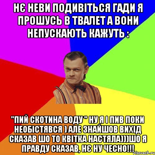 нє неви подивіться гади я прошусь в твалет а вони непускають кажуть : "ПИЙ СКОТИНА ВОДУ " ну я і пив поки необістявся ) але знайшов вихід сказав шо то квітка настяла)))Шо я правду сказав, нє ну чесно!!!, Мем Вталька