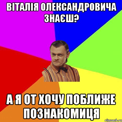 Віталія Олександровича знаєш? А я от хочу поближе познакомиця, Мем Вталька