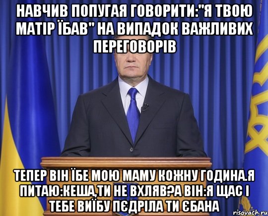 Навчив попугая говорити:"я твою матір їбав" на випадок важливих переговорів Тепер він їбе мою маму кожну година.Я питаю:Кеша,ти не вхляв?а він:я щас і тебе виїбу пєдріла ти єбана, Мем Янукович2014