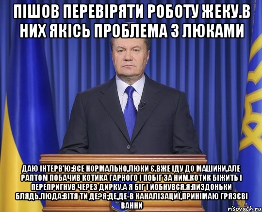 Пішов перевіряти роботу жеку.В них якісь проблема з люками Даю інтерв'ю:Все нормально,люки є.Вже іду до машини,але раптом побачив котика гарного і побіг за ним.Котик біжить і перепригнув через дирку.А я біг і йобнувся.Я:пиздоньки блядь.Люда:Вітя ти де?Я:де,де-в каналізациї,принімаю грязєві ванни, Мем Янукович2014