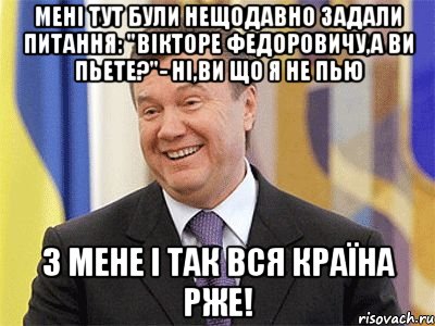 Мені тут були нещодавно задали питання: "Вікторе Федоровичу,а ви пьете?"- Ні,ви що я не пью З мене і так вся країна рже!, Мем Янукович