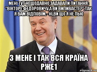 Мені тут нещодавно задавали питання: "Вікторе Федоровичу,а Ви випиваєте?",так я Вам відповім.- Ні,Ви що я не пью З мене і так вся країна рже1