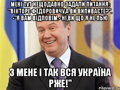 Мені тут нещодавно задали питання: "Вікторе Федоровичу,а Ви випиваєте?". -"Я Вам відповім.- Ні,Ви що я не пью З мене і так вся Україна рже!"