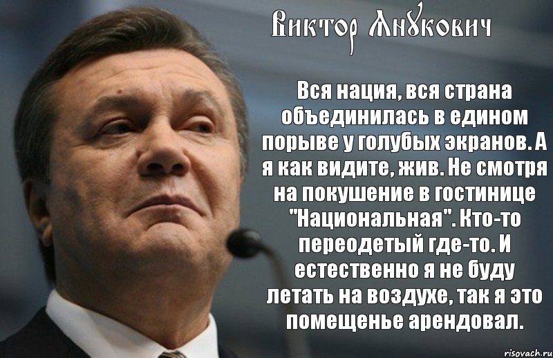 Виктор Янукович Вся нация, вся страна объединилась в едином порыве у голубых экранов. А я как видите, жив. Не смотря на покушение в гостинице "Национальная". Кто-то переодетый где-то. И естественно я не буду летать на воздухе, так я это помещенье арендовал.