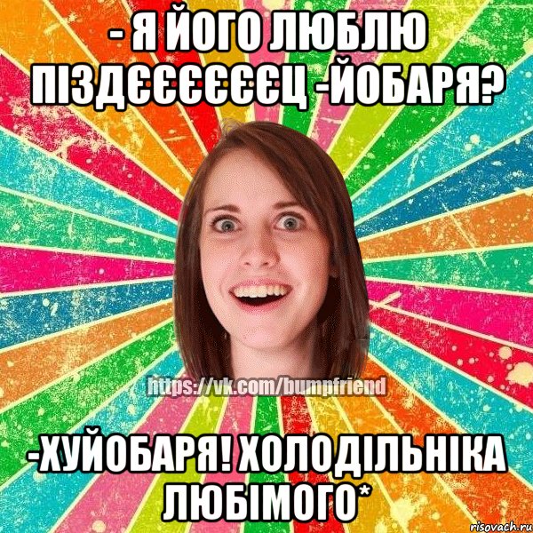 - я його люблю піздєєєєєєц -йобаря? -хуйобаря! холодільніка любімого*, Мем Йобнута Подруга ЙоП