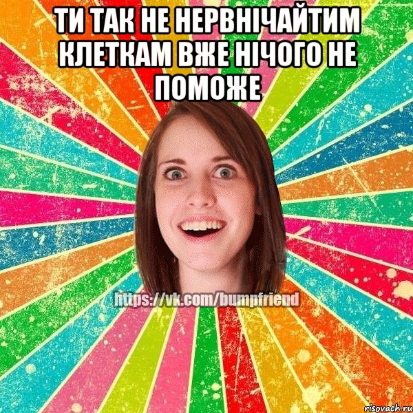 ти так не нервнічайТИМ КЛЕТКАМ ВЖЕ НІЧОГО НЕ ПОМОЖЕ , Мем Йобнута Подруга ЙоП