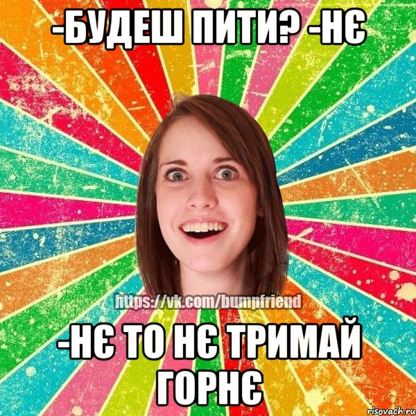 -будеш пити? -нє -нє то нє тримай горнє, Мем Йобнута Подруга ЙоП