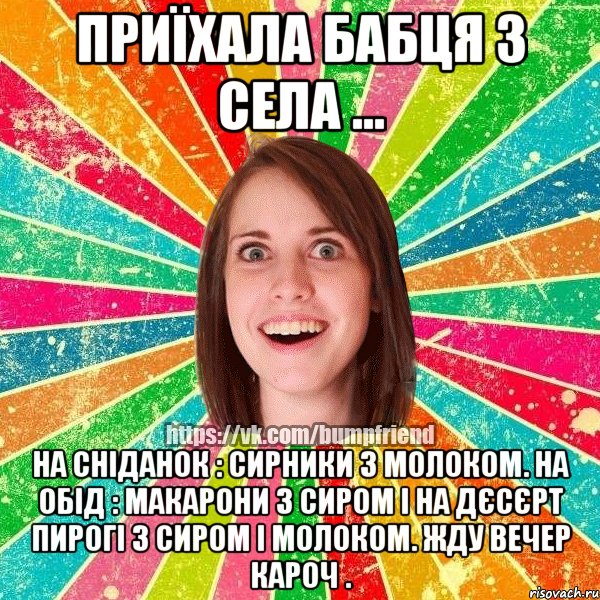 Приїхала бабця з села ... На сніданок : сирники з молоком. На обід : макарони з сиром і на дєсєрт пирогі з сиром і молоком. Жду вечер кароч ., Мем Йобнута Подруга ЙоП