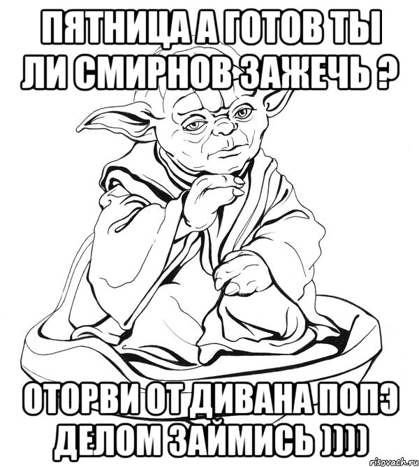 ПЯТНИЦА А ГОТОВ ТЫ ЛИ СМИРНОВ ЗАЖЕЧЬ ? ОТОРВИ ОТ ДИВАНА ПОПЭ ДЕЛОМ ЗАЙМИСЬ )))), Мем Мастер Йода