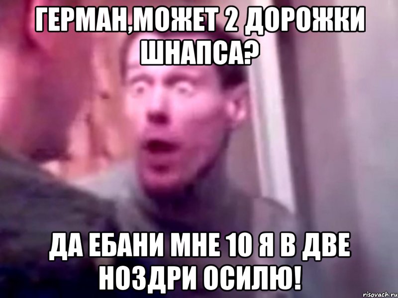 Герман,может 2 дорожки шнапса? Да ебани мне 10 я в две ноздри осилю!, Мем Запили