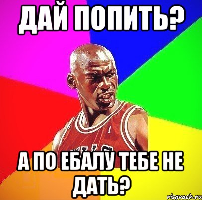 Дай попить? А по ебалу тебе не дать?