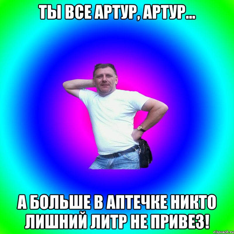 Ты все Артур, Артур... А больше в аптечке никто лишний литр не привез!