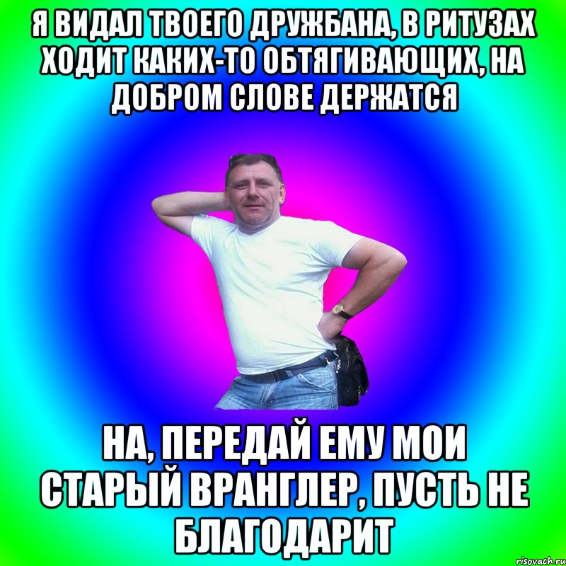 Я видал твоего дружбана, в ритузах ходит каких-то обтягивающих, на добром слове держатся На, передай ему мои старый Вранглер, пусть не благодарит