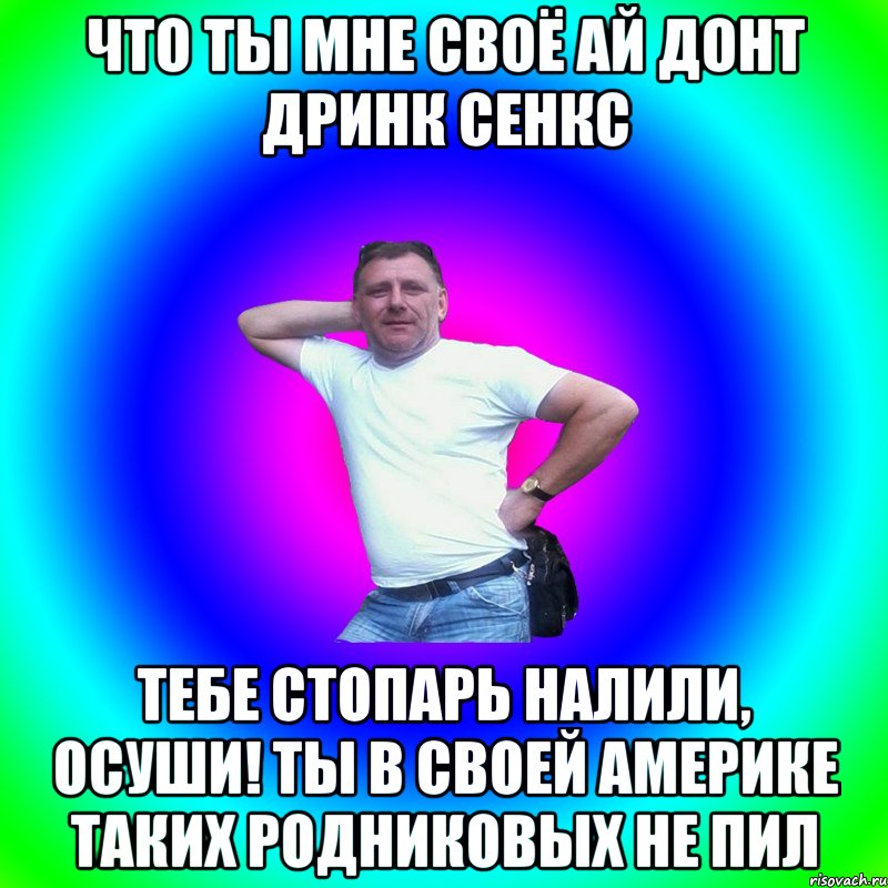 Что ты мне своё ай донт дринк сенкс Тебе стопарь налили, осуши! Ты в своей Америке таких родниковых не пил, Мем Типичный Батя