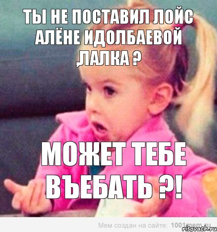 ты не поставил лойс Алëне Идолбаевой ,лалка ? может тебе въебать ?!, Мем  Ты говоришь (девочка возмущается)